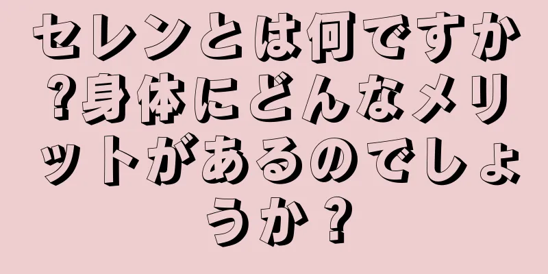 セレンとは何ですか?身体にどんなメリットがあるのでしょうか？