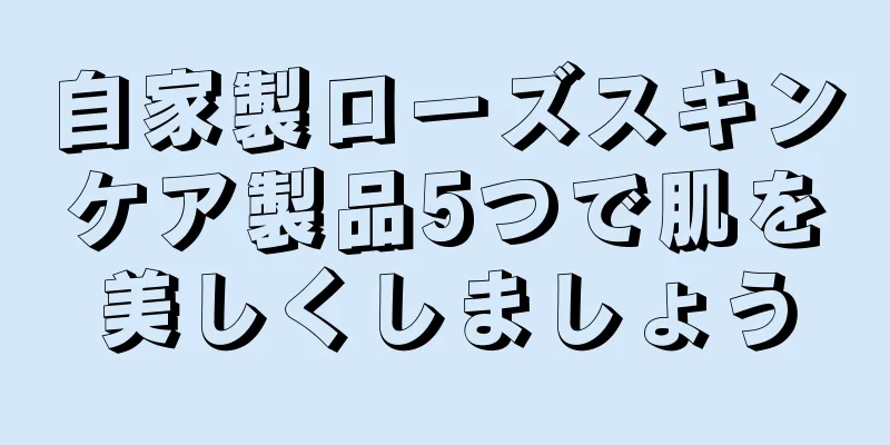 自家製ローズスキンケア製品5つで肌を美しくしましょう